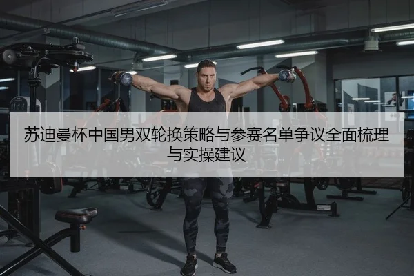 苏迪曼杯中国男双轮换策略与参赛名单争议全面梳理与实操建议